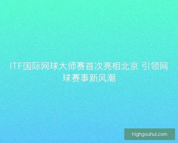 ITF国际网球大师赛首次亮相北京 引领网球赛事新风潮 ITF国际网球大师赛首次亮相北京 引领网球赛事新风潮