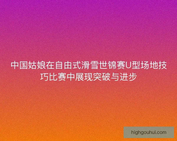 中国姑娘在自由式滑雪世锦赛U型场地技巧比赛中展现突破与进步