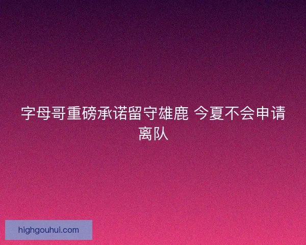 字母哥重磅承诺留守雄鹿 今夏不会申请离队