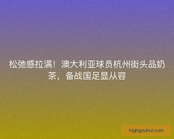 松弛感拉满！澳大利亚球员杭州街头品奶茶，备战国足显从容