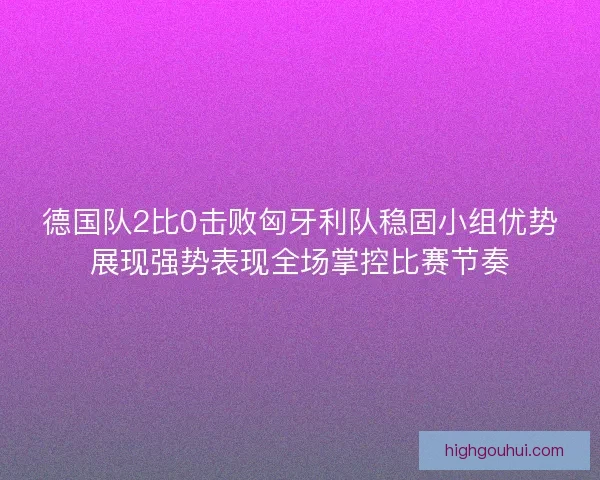 德国队2比0击败匈牙利队稳固小组优势展现强势表现全场掌控比赛节奏