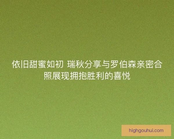 依旧甜蜜如初 瑞秋分享与罗伯森亲密合照展现拥抱胜利的喜悦