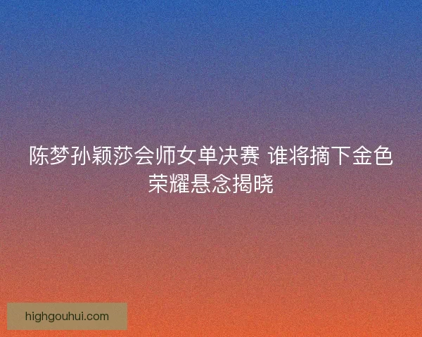陈梦孙颖莎会师女单决赛 谁将摘下金色荣耀悬念揭晓