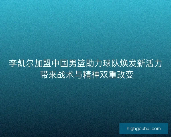 李凯尔加盟中国男篮助力球队焕发新活力 带来战术与精神双重改变