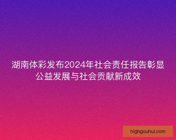 湖南体彩发布2024年社会责任报告彰显公益发展与社会贡献新成效