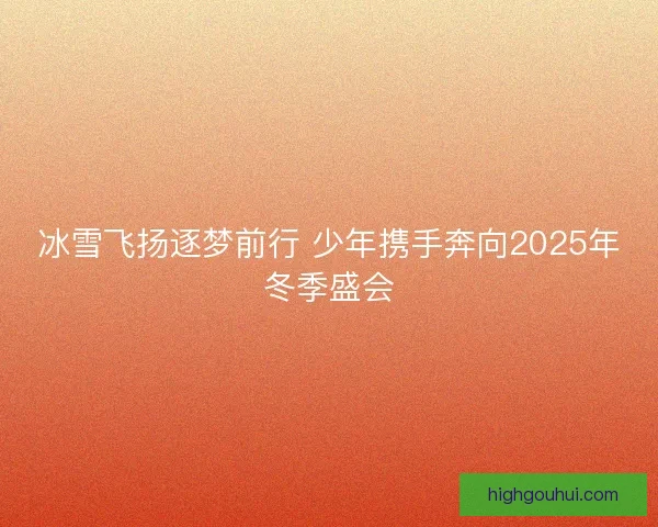 冰雪飞扬逐梦前行 少年携手奔向2025年冬季盛会 冰雪飞扬逐梦前行 少年携手奔向2025年冬季盛会