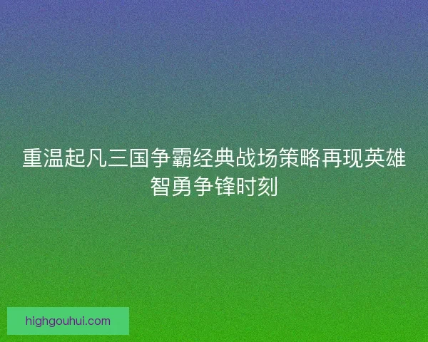 重温起凡三国争霸经典战场策略再现英雄智勇争锋时刻