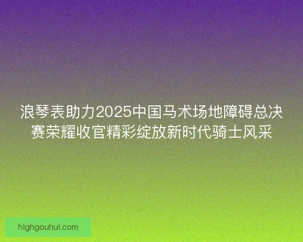 浪琴表助力2025中国马术场地障碍总决赛荣耀收官精彩绽放新时代骑士风采