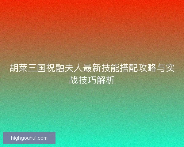 胡莱三国祝融夫人最新技能搭配攻略与实战技巧解析 胡莱三国祝融夫人最新技能搭配攻略与实战技巧解析