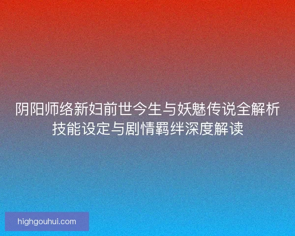 阴阳师络新妇前世今生与妖魅传说全解析技能设定与剧情羁绊深度解读 阴阳师络新妇前世今生与妖魅传说全解析技能设定与剧情羁绊深度解读