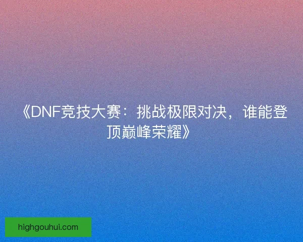 《DNF竞技大赛：挑战极限对决，谁能登顶巅峰荣耀》
