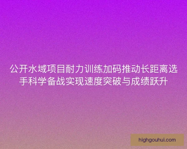 公开水域项目耐力训练加码推动长距离选手科学备战实现速度突破与成绩跃升 公开水域项目耐力训练加码推动长距离选手科学备战实现速度突破与成绩跃升