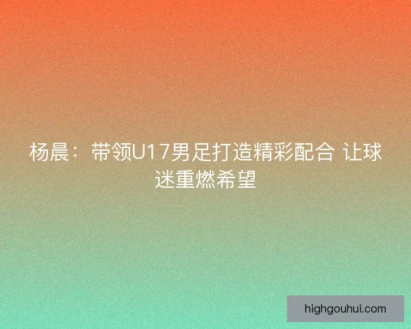 杨晨:带领U17男足打造精彩配合 让球迷重燃希望 杨晨:带领U17男足打造精彩配合 让球迷重燃希望
