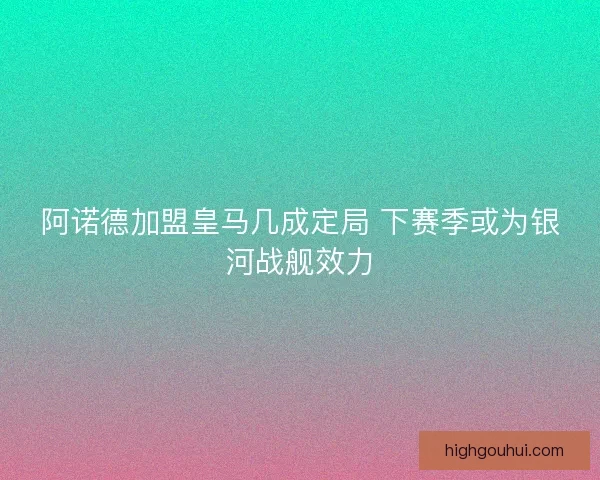 阿诺德加盟皇马几成定局 下赛季或为银河战舰效力