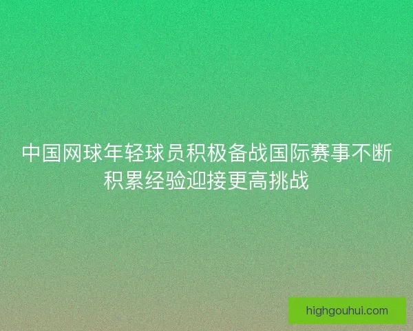 中国网球年轻球员积极备战国际赛事不断积累经验迎接更高挑战