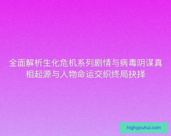 全面解析生化危机系列剧情与病毒阴谋真相起源与人物命运交织终局抉择