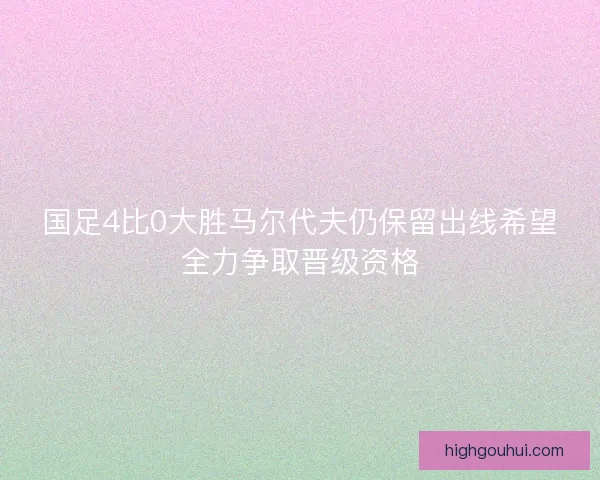国足4比0大胜马尔代夫仍保留出线希望全力争取晋级资格