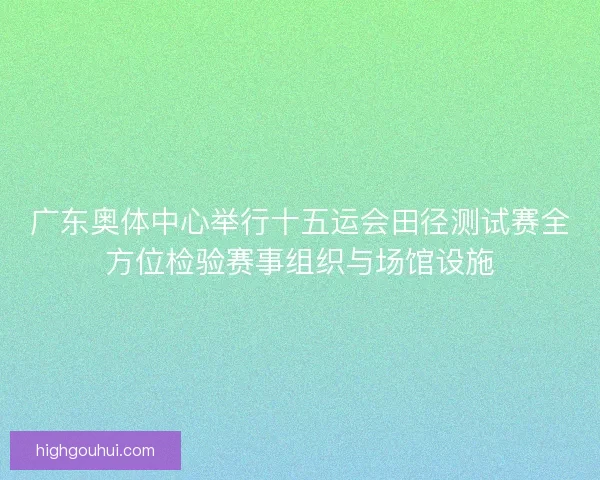 广东奥体中心举行十五运会田径测试赛全方位检验赛事组织与场馆设施