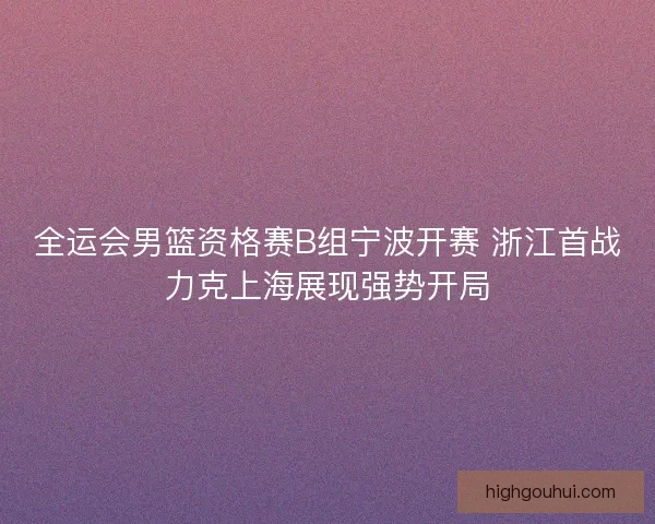 全运会男篮资格赛B组宁波开赛 浙江首战力克上海展现强势开局 全运会男篮资格赛B组宁波开赛 浙江首战力克上海展现强势开局