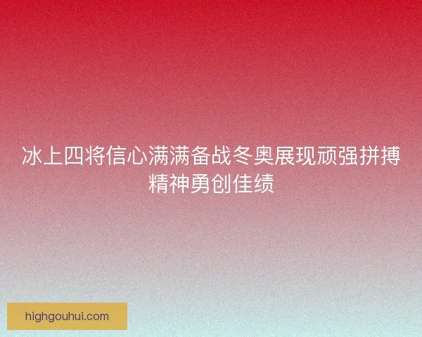 冰上四将信心满满备战冬奥展现顽强拼搏精神勇创佳绩 冰上四将信心满满备战冬奥展现顽强拼搏精神勇创佳绩